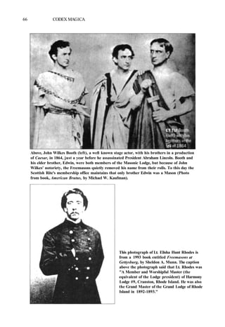 66 CODEX MAG1CA
Above, John Wilkes Booth (left), a well known stage actor, with his brothers in a production
of Caesar, in 1864, just a year before he assassinated President Abraham Lincoln. Booth and
his elder brother, Edwin, were both members of the Masonic Lodge, but because of John
Wilkes' notoriety, the Freemasons quietly removed his name from their rolls. To this day the
Scottish Rite's membership office maintains that only brother Edwin was a Mason (Photo
from book, American Brutus, by Michael W. Kaufman).
This photograph of Lt. Elisha Hunt Rhodes is
from a 1993 book entitled Freemasons at
Gettysburg, by Sheldon A. Munn. The caption
above the photograph said that Lt. Rhodes was
"A Member and Worshipful Master (the
equivalent of the Lodge president) of Harmony
Lodge #9, Cranston, Rhode Island. He was also
the Grand Master of the Grand Lodge of Rhode
Island in 1892-1893."
 