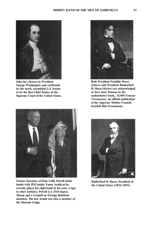 HIDDEN HAND OF THE MEN OF JAHBUHLUN 67
John Jay, chosen by President
George Washington and confirmed
by the newly assembled U.S. Senate
to be the first Chief Justice of the
Supreme Court of the United States.
Both President Franklin Pierce
(above) and President Rutherford
B. Hayes (below) are acknowledged
to have been Masons in the
authoritative book, 10,000 Famous
Freemasons, an official publication
of the Supreme Mother Council,
Scottish Rite Freemasons.
Former Secretary of State Colin Powell holds
hands with PLO leader Yasser Arafat as he
covertly places his right hand in his coat, a sign
to other initiates. Powell is a 33rd degree
Mason and a Council on Foreign Relations
alumnus. The late Arafat was also a member of
the Masonic Lodge.
Rutherford B. Hayes, President of
the United States (1822-1893).
 