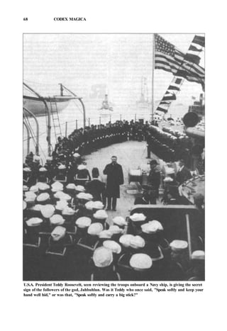 68 CODEX MAGICA
U.S.A. President Teddy Roosevelt, seen reviewing the troops onboard a Navy ship, is giving the secret
sign of the followers of the god, Jahbuhlun. Was it Teddy who once said, "Speak softly and keep your
hand well hid," or was that, "Speak softly and carry a big stick?"
 