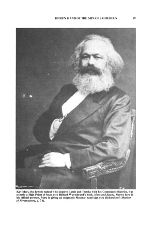 HIDDEN HAND OF THE MEN OF JAHBUHLUN 69
Karl Marx, the Jewish radical who inspired Lenin and Trotsky with his Communist theories, was
secretly a High Priest of Satan (see Richard Wurmbrand's book, Marx and Satan). Shown here in
his official portrait, Marx is giving an enigmatic Masonic hand sign (see Richardson's Monitor
of Freemasonry, p. 74).
 