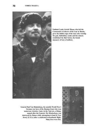 70 CODEX MAGICA
Vladimir Lenin, Jewish Mason who led the
Communist overthrow of the Czar in Russia,
gives the hidden sign of the men who worship
the god, Jahbuhlun. Lenin and his cohorts
established the Red Terror, the brutal
massacre of tens of millons.
General Paul Von Hindenburg, the notable World War I
German war hero of the Russian front who won
numerous victories. Later, in the Nazi era, a blimp,
named after the General, The Hindenburg, was
destroyed by flames while attempting to land in New
Jersey (U.S.A.) after a celebrated transatlantic flight.
Many lives were lost.
 