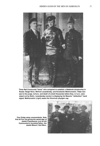 HIDDEN HAND OF THE MEN OF JAHBUHLUN 71
Three Red Communist "heros" who conspired to establish a Bolshevik dictatorship in
Russia: Sergei Kirov, Mikhail Levandovsky, and Konstantin Mekhonoshin. These men
saw to the purge, torture, and death of untold thousands before they, in turn, were
wiped out by Stalin. Levandovsky (center) is displaying his Masonic "Jahbuhlun" hand
signal. Mekhonoshin (right) wears the llluminati phyrgian cap.
Four Gulag camp commandants. Note
that all four are giving the secret sign of
Jewish Freemasonry, just as did
Communism's founding father, the
Jewish Mason, Karl Marx.
 