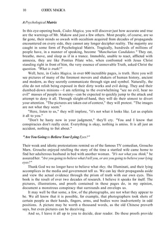 10 CODEX MAGICA
A Psychological Matrix
In this eye-opening book, Codex Magica, you will discover just how accurate and true
are the warnings of Mr. Makow and just a few others. Most people, of course, are so
far gone, their minds so awash with occultism acquired from decades of propaganda
encountered on every side, they cannot any longer decipher reality. The majority are
caught in some form of Psychological Matrix. Tragically, hundreds of millions of
people have, in a manner of speaking, become "Manchurian Candidates." They eat,
breathe, move, and sleep as if in a trance. Immobile, unable to react, afflicted with
amnesia, they are like Pontius Pilate who, when confronted with Jesus Christ
standing right in front of him, the very essence of unmovable Truth, asked Christ the
question. "What is truth?"
Well, here, in Codex Magica, in over 600 incredible pages, is truth. Here you will
see pictures of many of the foremost movers and shakers of human history, ancient
and modern, as they secretly communicate through sign and symbol. Naturally, the
elite do not relish being exposed in their dirty works and evil doing. They and their
dumbed-down minions —I am referring to the overwhelming "see no evil, hear no
evil" masses of people in society—can be expected to quickly jump to the attack and
attempt to deny it all. Through sleight-of-hand, they will do their utmost to divert
your attention. "The pictures are taken out of context," they will protest. "The images
are not what they seem."
"Here, listen to us," they will implore, "it's not what it looks like. Let us explain
it all to you."
"Don't be hasty now in your judgment," they'll cry. "You and I know that
conspiracies don't really exist. Everything is okay, nothing is amiss. It is all just an
accident, nothing to fret about."
"Are You Going to Believe Your Lying Eyes?"
Their weak and idiotic protestations remind us of the famous TV comedian, Groucho
Marx. Groucho enjoyed retelling the story of the time a startled wife came home to
find her adulterous husband in bed with another woman. "It's not what you think," he
assured her. "Are you going to believe what I tell you, or are you going to believe your lying
eyes?"
Thank God we no longer have to believe what they, the Illuminati, and their lying
accomplices in the media and government tell us. We can lay their propaganda aside
and view the actual evidence through the prism of truth with our own eyes. This
book is the result of over two decades of research. I believe it speaks for itself. The
pictures, illustrations, and proofs contained in these pages do, in my opinion,
document a monstrous conspiracy that surrounds and envelops us.
It may well be that some, a few, of the photographs, are not what they appear to
be. We all know that it is possible, for example, that photographers took shots of
certain people as their hands, fingers, arms, and bodies were inadvertently in odd
positions. A picture may be worth a thousand words, as the old Chinese proverb
says, but even pictures can be deceiving.
And so, I leave it all up to you to decide, dear reader. Do these proofs provide
 