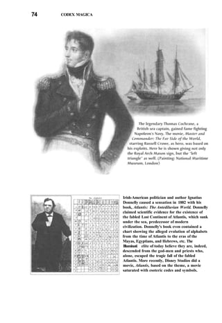74 CODEX MAGICA
Irish-American politician and author Ignatius
Donnelly caused a sensation in 1882 with his
book, Atlantis: The Antediluvian World. Donnelly
claimed scientific evidence for the existence of
the fabled Lost Continent of Atlantis, which sunk
under the sea, predecessor of modern
civilization. Donnelly's book even contained a
chart showing the alleged evolution of alphabets
from the time of Atlantis to the eras of the
Mayas, Egyptians, and Hebrews, etc. The
Illuminati elite of today believe they are, indeed,
descended from the god-men and priests who,
alone, escaped the tragic fall of the fabled
Atlantis. More recently, Disney Studios did a
movie, Atlantis, based on the theme, a movie
saturated with esoteric codes and symbols.
 