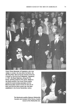 HIDDEN HAND OF THE MEN OF JAHBUHLUN 75
Crown Prince Alexander of Yugoslavia, who now
resides in London, the city where his father, the
late King Peter, fled during the second world war,
is shown on his first trip to Belgrade, Yugoslavia,
in 1991. His Royal Highness, along with his
family, dutifully posed for this photo. Based on
his hand's position, the Crown Prince clearly
wanted his secret society associates and the
Masonic/occultic world to know he was one of
them and that the elite's power has now been
established in the former Soviet-bloc nation.
The fabulously wealthy Salomon Rothschild,
founder and overseer of the Vienna, Austria
branch of the Rothschild clan.
 