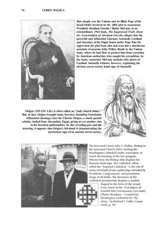 76 CODEX MAGICA
How deeply was the Vatican and its Black Pope of the
Jesuit Order involved in the 1865 plot to assassinate
President Abraham Lincoln ? Burke McCarty, in an
extraordinary 1924 book, The Suppressed Truth About
the Assassination of Abraham Lincoln, alleges that the
powerful and influential Giacomo Antonelli, Cardinal
and Secretary of the Papal States under Pope Pius IX,
supervised the plot from afar and even hid a murderous
associate of assassin John Wilkes Booth in the Vatican
State, where he had fled, to protect him from execution
by American authorities who sought his extradition. In
the book, researcher McCarty includes this photo of
Cardinal Antonelli without, however, explaining the
obvious secret society hand sign of Antonelli.
Origen (185-254 A.D.) is often called an "early church father."
But, in fact, Origen brought many heresies, including Gnosticism
(Illuminist ideology) into the Church. Origen, a much quoted
scholar, hailed from Alexandria, Egypt, giving us yet another clue
to his heretical philosophies. In this revealing pen and ink
drawing, it appears that Origen's left-hand is demonstrating the
mysterious sign of an ancient secret society.
 