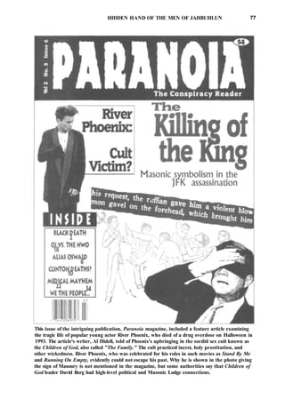 HIDDEN HAND OF THE MEN OF JAHBUHLUN 77
This issue of the intriguing publication, Paranoia magazine, included a feature article examining
the tragic life of popular young actor River Phoenix, who died of a drug overdose on Halloween in
1993. The article's writer, Al Hidell, told of Phoenix's upbringing in the sordid sex cult known as
the Children of God, also called "The Family." The cult practiced incest, holy prostitution, and
other wickedness. River Phoenix, who was celebrated for his roles in such movies as Stand By Me
and Running On Empty, evidently could not escape his past. Why he is shown in the photo giving
the sign of Masonry is not mentioned in the magazine, but some authorities say that Children of
God leader David Berg had high-level political and Masonic Lodge connections.
 