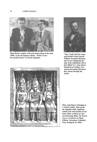 78 CODEX MAGICA
Lloyd Shearer (right), with actor James Dean in the early
1950s, wrote the famous column, "Walter Scott's
Personality Parade" in Parade magazine.
"War is hell,"said the crusty
and brutish Union General
William Tecumseh Sherman,
shown here displaying the
sign of the Jahbuhlun cult in
this official U.S. Army photo.
Hundreds of civilians were
massacred during Sherman's
fiery march through the
South.
Three regal figures belonging to
a Nubian temple. Each carries
the Egyptian ankh, signifying
rebirth and reincarnation in one
hand. Other symbols are also
seen (Drawing: Book, The Round
Towers of Atlantis, by Henry
O'Brien, Adventures Unlimited
Press, Kempton, IL, 2002)
 