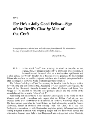 FIVE
For He's a Jolly Good Fellow—Sign
of the Devil's Claw by Men of
the Craft
A naughty person, a wicked man, walketh with a froward mouth. He winketh with
his eyes, he speaketh with his feet, he teacheth with his fingers...
-Proverbs 6:12-13
W h i l e the word "craft" can properly be used to describe an art,
science, skill, or process practiced by a profession or occupation, in
the occult world, the word takes on a much darker significance and
is often called, the "Craft." It refers to a devious process practiced by like-minded
fellows who are bent on, and have agreed to follow, the ritualized path prescribed to
effect the magic of the Great Work of alchemical transformation.
The Fellow Craft degree (2°) of Freemasonry is found in both the largest bodies,
the York Rite and the Scottish Rite. According to Coil's Masonic Encyclopedia, the
Order of the Illuminati, formally founded by Adam Weishaupt and Baron Von
Knigge in 1776, divided its rites into three principal classes and the second of the
second class of rites was the Fellow Craft, 2°.1
Reinforcing the authoritative Coil's Masonic Encyclopedia is the work of other
Masonic and occult researchers who report that the Fellow Craft degree was
awarded in the 2° of the Order of the Illuminati. In the book, Witchcraft, Magic, and
The Supernatural, published in Great Britain, we find information about Sir Francis
Dashwood, leader of Britain's 18th century "Hell Fire Club." It is said that
Dashwood, a notorious yet rich Rosicrucian magician, greatly influenced America's
visiting Benjamin Franklin, who frequently sought him out for occultic advice and
information. Indeed, some believe that Dashwood was as important to the Illuminist
 