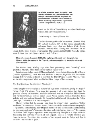 82 CODEX MAGICA
Sir Francis Dashwood, leader of England's 18th
century "Hell Fire Club," practiced the dark side
of magic. The nobility and rich frequented his
group and called on him for rituals and advice.
(From: Witchcraft, Magic and the Supernatural,
London: Octopus Books, 1974, p. 33).
cause on the isle of Great Britain as Adam Weishaupt
was on the European continent.2
The Cunning vs. Those of Lesser Wit
The late Sovereign Grand Commander (Scottish Rite),
Dr. Albert Mackey, 33°, in his classic encyclopedia
reference book, says that the Fellow Craft degree
implies "mutual trust" among the "brethren" of the
Order. But he notes it is in a lower degree. The Masons, in the Middle Ages, he writes,
were divided into two classes, Masters and Fellows:
Those who were of greater skill held a higher position and were designated as
Masters while the masses of the Fraternity, the commonality, as we might say, were
called Fellows.3
Put another way, Mackey says that those possessing more "cunning" were
graded as Masters, while the Fellows were of "lesser wit."4
But of course, today, most all Masons begin by being initiated into the First Degree
(Entered Apprentice). Then, the new Member is said to be passed into the Second
Degree (Fellow Craft), and next is raised in the Third Degree (Master Mason). These
are the three degrees of what is called the Blue Lodge of Freemasonry.
Why Is It Employed By High level Illuminists?
In this chapter we will reveal a number of high-rank llluminists giving the Sign of
Fellow Craft (2°) Mason. Now since this degree is of lower status, this begs the
question of why such famous, publicly acclaimed men as evangelists Billy Graham
and Pat Robertson, as well as occult leader Annie Besant, Russian President Boris
Yeltsin, and international financier Sir James Rothschild are all displaying the Fellow
Craft sign. The answer is a fascinating one.
Mackey writes that the degree —and thus its primary sign —denotes a "fellow
workman," a commoner. In other words, it represents the masses of common people.
It represents, adds Mackey, the "Stage of manhood" and the maturation of humanity
by progression of man's "reasoning faculties and...intellectual powers."5
In essence,
the Fellow Craft degree represents man progressively brought to a high status of
possessing the supreme wisdom of the serpent. Man as a whole becomes god
through reason. Therefore, the promise of the serpent made to Adam and Eve is
realized: "Ye shall be as gods."
 