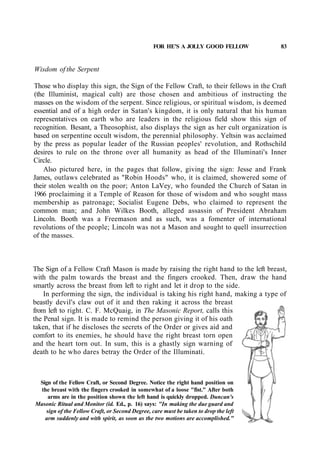 FOR HE'S A JOLLY GOOD FELLOW 83
Wisdom of the Serpent
Those who display this sign, the Sign of the Fellow Craft, to their fellows in the Craft
(the Illuminist, magical cult) are those chosen and ambitious of instructing the
masses on the wisdom of the serpent. Since religious, or spiritual wisdom, is deemed
essential and of a high order in Satan's kingdom, it is only natural that his human
representatives on earth who are leaders in the religious field show this sign of
recognition. Besant, a Theosophist, also displays the sign as her cult organization is
based on serpentine occult wisdom, the perennial philosophy. Yeltsin was acclaimed
by the press as popular leader of the Russian peoples' revolution, and Rothschild
desires to rule on the throne over all humanity as head of the Illuminati's Inner
Circle.
Also pictured here, in the pages that follow, giving the sign: Jesse and Frank
James, outlaws celebrated as "Robin Hoods" who, it is claimed, showered some of
their stolen wealth on the poor; Anton LaVey, who founded the Church of Satan in
1966 proclaiming it a Temple of Reason for those of wisdom and who sought mass
membership as patronage; Socialist Eugene Debs, who claimed to represent the
common man; and John Wilkes Booth, alleged assassin of President Abraham
Lincoln. Booth was a Freemason and as such, was a fomenter of international
revolutions of the people; Lincoln was not a Mason and sought to quell insurrection
of the masses.
The Sign of a Fellow Craft Mason is made by raising the right hand to the left breast,
with the palm towards the breast and the fingers crooked. Then, draw the hand
smartly across the breast from left to right and let it drop to the side.
In performing the sign, the individual is taking his right hand, making a type of
beastly devil's claw out of it and then raking it across the breast
from left to right. C. F. McQuaig, in The Masonic Report, calls this
the Penal sign. It is made to remind the person giving it of his oath
taken, that if he discloses the secrets of the Order or gives aid and
comfort to its enemies, he should have the right breast torn open
and the heart torn out. In sum, this is a ghastly sign warning of
death to he who dares betray the Order of the Illuminati.
Sign of the Fellow Craft, or Second Degree. Notice the right hand position on
the breast with the fingers crooked in somewhat of a loose "fist." After both
arms are in the position shown the left hand is quickly dropped. Duncan's
Masonic Ritual and Monitor (id. Ed., p. 16) says: "In making the due guard and
sign of the Fellow Craft, or Second Degree, care must be taken to drop the left
arm suddenly and with spirit, as soon as the two motions are accomplished."
 