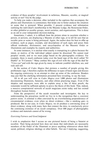 INTRODUCTION 11
evidence of these peoples' involvement in nefarious, Masonic, occultic, or magical
activity or not? You be the judge.
To help you make a decision, often included in the captions that accompany the
photos and illustrations is commentary that helps one to better analyze the situation
or scene that is pictured. When possible, I present evidence and information
outlining the individual's membership in the Masonic Lodge, the Rosicrucian Order,
or other globalist or occultic groups, secret societies, and organizations. This is done
as an aid to your independent decision-making.
Sometimes, I admit, it is difficult from the picture alone to ascertain whether a
person, or persons, are displaying a Masonic or other sign, or to tell for sure that an
occultic pose or scene is being portrayed. Again, the author does his best to offer up
evidence, such as pages, excerpts, and descriptions of such signs and poses from
official textbooks, dictionaries, and encyclopedias of the Masonic Order or
illustrations and examples by experts and authorities.
In some instances, it is unclear what exactly is transpiring in a photo because the
intent, or motive, of the individual subject cannot be discerned. We cannot read
peoples' minds, and so we must judge based on the photographic evidence. For
example, there is much confusion today over the hand sign of the devil called "El
Diablo" or "Il Carnuto." Many confuse this sign of evil with the sign of the deaf for
"I love you" and with the sign given by many to indicate youthful rebellion, sex, and
rock and roll.
In the section of Codex Magica that pictures a number of people giving this
problematic sign, I therefore explain the difference in types of hand signs and discuss
the ongoing controversy in an attempt to clear up some of the confusion. Readers
may just find the clarifying information presented here revealing, to say the least.
All in all you will view in Codex Magica over 1,000 photos and illustrations
documenting Illuminists, Satanists, and other elitists practicing magic. Even if the
skeptics and naysayers were able to explain away a few of these proofs, the
remainder would be sufficient aplenty to prove the thesis of this book. That, indeed,
a massive conspiratorial network of occult magicians exists today and has existed
throughout human history.
From the perspective of the occult researcher and investigator, the key to
understanding the precarious world we live in is the recognition that a consistent
pattern exists. A criminal is often convicted by an overwhelming preponderance of
circumstantial evidence, even when no direct evidence — like a smoking gun—is
produced. But in our case, in Codex Magica, we do produce a convincing array of
direct evidence, along with many facts that connect the dots, to conclusively prove
the continuing existence of an occult conspiracy. Over 600 pages of photographic
evidence and materials cannot all be wrong.
Exercising Fairness and Good Judgment
I wish to emphasize that I accuse no one pictured herein of being a Satanist or
occultist. Their being pictured here does not mean that individuals are necessarily
members of the Order of the Illuminati or prove anything whatsoever about their
social, political, religious ideology or other beliefs. Nor am I implying, suggesting,
 