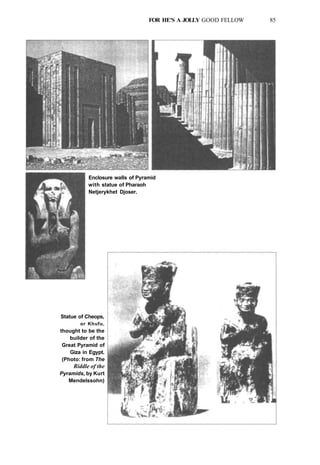 FOR HE'S A JOLLY GOOD FELLOW 85
Enclosure walls of Pyramid
with statue of Pharaoh
Netjerykhet Djoser.
Statue of Cheops,
or Khufu,
thought to be the
builder of the
Great Pyramid of
Giza in Egypt.
(Photo: from The
Riddle of the
Pyramids, by Kurt
Mendelssohn)
 