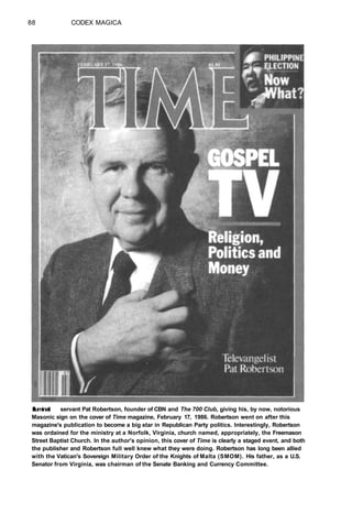 88 CODEX MAGICA
Illuminati servant Pat Robertson, founder of CBN and The 700 Club, giving his, by now, notorious
Masonic sign on the cover of Time magazine, February 17, 1986. Robertson went on after this
magazine's publication to become a big star in Republican Party politics. Interestingly, Robertson
was ordained for the ministry at a Norfolk, Virginia, church named, appropriately, the Freemason
Street Baptist Church. In the author's opinion, this cover of Time is clearly a staged event, and both
the publisher and Robertson full well knew what they were doing. Robertson has long been allied
with the Vatican's Sovereign Military Order of the Knights of Malta (SMOM). His father, as a U.S.
Senator from Virginia, was chairman of the Senate Banking and Currency Committee.
 
