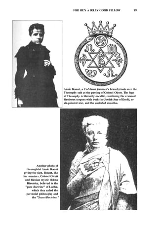 FOR HE'S A JOLLY GOOD FELLOW 89
Annie Besant, a Co-Mason (women's branch) took over the
Theosophy cult at the passing of Colonel Olcott. The logo
of Theosophy is blatantly occultic, combining the crowned
Oroboros serpent with both the Jewish Star of David, or
six-pointed star, and the encircled swastika.
Another photo of
theosophist Annie Besant
giving the sign. Besant, like
her mentors, Colonel Olcott
and Russian mystic Helena
Blavatsky, believed in the
"pure doctrine" of Lucifer,
which they called the
perennial philosophy and
the "Secret Doctrine."
 