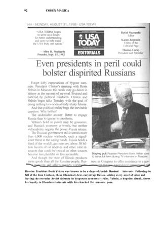 92 CODEX MAGICA
Russian President Boris Yeltsin was known to be a dupe of Jewish Illuminati interests. Following the
fall of the Iron Curtain, these Illuminati Jews carved up Russia, seizing every asset of value and
leaving the everyday Soviet citizenry in desperate economic straits. Yeltsin, a hopeless drunk, shows
his loyalty to Illuminist interests with his clenched fist masonic pose.
 