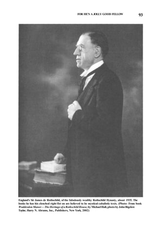 FOR HE'S A JOLLY GOOD FELLOW 93
England's Sir James de Rothschild, of the fabulously wealthy Rothschild Dynasty, about 1935. The
books he has his clenched right fist on are believed to be mystical cabalistic texts. (Photo: From book
Waddesdon Manor— The Heritage of a Rothschild House, by Michael Hall, photo by John Bigelow
Taylor, Harry N. Abrams, Inc., Publishers, New York, 2002)
 