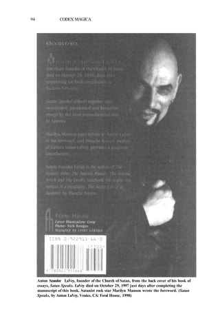 94 CODEX MAGICA
Anton Szandor LaVey, founder of the Church of Satan, from the back cover of his book of
essays, Satan Speaks. LaVey died on October 29, 1997 just days after completing the
manuscript of this book. Satanist rock star Marilyn Manson wrote the foreword. (Satan
Speaks, by Anton LaVey, Venice, CA: Feral House, 1998)
 