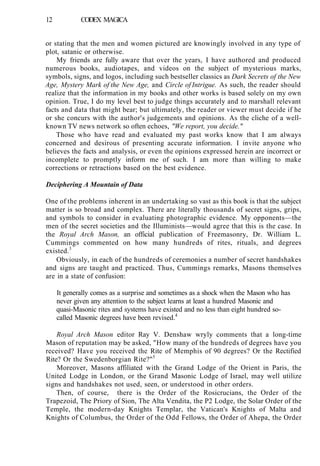 12 CODEX MAGICA
or stating that the men and women pictured are knowingly involved in any type of
plot, satanic or otherwise.
My friends are fully aware that over the years, I have authored and produced
numerous books, audiotapes, and videos on the subject of mysterious marks,
symbols, signs, and logos, including such bestseller classics as Dark Secrets of the New
Age, Mystery Mark of the New Age, and Circle of Intrigue. As such, the reader should
realize that the information in my books and other works is based solely on my own
opinion. True, I do my level best to judge things accurately and to marshall relevant
facts and data that might bear; but ultimately, the reader or viewer must decide if he
or she concurs with the author's judgements and opinions. As the cliche of a well-
known TV news network so often echoes, "We report, you decide."
Those who have read and evaluated my past works know that I am always
concerned and desirous of presenting accurate information. I invite anyone who
believes the facts and analysis, or even the opinions expressed herein are incorrect or
incomplete to promptly inform me of such. I am more than willing to make
corrections or retractions based on the best evidence.
Deciphering A Mountain of Data
One of the problems inherent in an undertaking so vast as this book is that the subject
matter is so broad and complex. There are literally thousands of secret signs, grips,
and symbols to consider in evaluating photographic evidence. My opponents—the
men of the secret societies and the Illuminists—would agree that this is the case. In
the Royal Arch Mason, an official publication of Freemasonry, Dr. William L.
Cummings commented on how many hundreds of rites, rituals, and degrees
existed.3
Obviously, in each of the hundreds of ceremonies a number of secret handshakes
and signs are taught and practiced. Thus, Cummings remarks, Masons themselves
are in a state of confusion:
It generally comes as a surprise and sometimes as a shock when the Mason who has
never given any attention to the subject learns at least a hundred Masonic and
quasi-Masonic rites and systems have existed and no less than eight hundred so-
called Masonic degrees have been revised.4
Royal Arch Mason editor Ray V. Denshaw wryly comments that a long-time
Mason of reputation may be asked, "How many of the hundreds of degrees have you
received? Have you received the Rite of Memphis of 90 degrees? Or the Rectified
Rite? Or the Swedenborgian Rite?"5
Moreover, Masons affiliated with the Grand Lodge of the Orient in Paris, the
United Lodge in London, or the Grand Masonic Lodge of Israel, may well utilize
signs and handshakes not used, seen, or understood in other orders.
Then, of course, there is the Order of the Rosicrucians, the Order of the
Trapezoid, The Priory of Sion, The Alta Vendita, the P2 Lodge, the Solar Order of the
Temple, the modern-day Knights Templar, the Vatican's Knights of Malta and
Knights of Columbus, the Order of the Odd Fellows, the Order of Ahepa, the Order
 