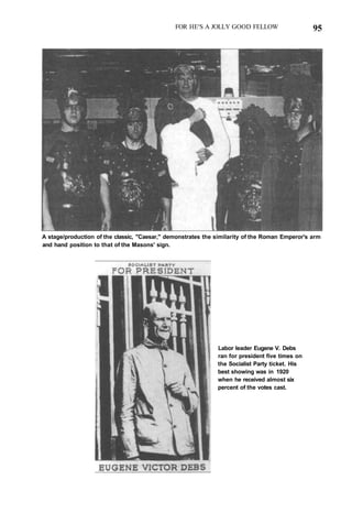 FOR HE'S A JOLLY GOOD FELLOW 95
A stage/production of the classic, "Caesar," demonstrates the similarity of the Roman Emperor's arm
and hand position to that of the Masons' sign.
Labor leader Eugene V. Debs
ran for president five times on
the Socialist Party ticket. His
best showing was in 1920
when he received almost six
percent of the votes cast.
 