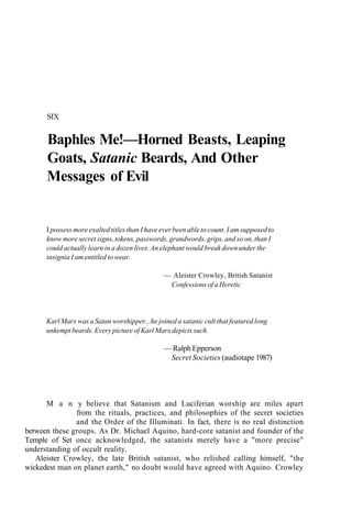 SIX
Baphles Me!—Horned Beasts, Leaping
Goats, Satanic Beards, And Other
Messages of Evil
I possess more exalted titles than I have ever been able to count. I am supposed to
know more secret signs, tokens, passwords, grandwords, grips, and so on, than I
could actually learn in a dozen lives. An elephant would break down under the
insignia I am entitled to wear.
— Aleister Crowley, British Satanist
Confessions of a Heretic
Karl Marx was a Satan worshipper...he joined a satanic cult that featured long
unkempt beards. Every picture of Karl Marx depicts such.
— Ralph Epperson
Secret Societies (audiotape 1987)
M a n y believe that Satanism and Luciferian worship are miles apart
from the rituals, practices, and philosophies of the secret societies
and the Order of the Illuminati. In fact, there is no real distinction
between these groups. As Dr. Michael Aquino, hard-core satanist and founder of the
Temple of Set once acknowledged, the satanists merely have a "more precise"
understanding of occult reality.
Aleister Crowley, the late British satanist, who relished calling himself, "the
wickedest man on planet earth," no doubt would have agreed with Aquino. Crowley
 
