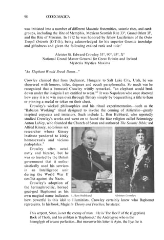 98 CODEX MAGICA
was initiated into a number of different Masonic fraternities, satanic rites, and occult
groups, including the Rite of Memphis, Mexican Scottish Rite 33°, Grand Orient 33°,
and the Rite of Misraim. In 1912 he was honored by fellow Luciferians of the Ordo
Templi Orientis (O.T.O.), being acknowledged for his superior Gnostic knowledge
and giftedness and given the following exalted rank and title:1
Aleister St. Edward Crowley 33°, 90°, 95°, X°
National Grand Master General for Great Britain and Ireland
Mysteria Mystica Maxima
"An Elephant Would Break Down..."
Crowley claimed that from Bucharest, Hungary to Salt Lake City, Utah, he was
showered with honors, titles, degrees and occult paraphernalia. So much was he
recognized that a bemused Crowley wittily remarked, "an elephant would break
down under the insignia I am entitled to wear."2
It was Napoleon who once observed
how easy it is to win men over through flattery simply by bequeathing a title to them
or pinning a medal or token on their chest.
Crowley's wicked philosophies and his ritual experimentation—such as the
"Babalon Working" ritual designed to invoke the coming of Antichrist—greatly
inspired copycats and imitators. Such include L. Ron Hubbard, who reportedly
studied Crowley's works and went on to found the fake religion called Scientology;
Anton LaVey, who founded the Church of Satan and authored The Satanic Bible; and
Alfred Kinsey, notorious sex
researcher whose Kinsey
Institute pandered to kinky
homosexuals and vicious
pedophiles.3
Crowley often acted
nutty and bizarre, but he
was so trusted by the British
government that it enthu-
siastically used his services
in an Intelligence unit
during the World War II
conflict against the Nazis.
Crowley's adoption of
the hermaphroditic, horned
goat-god Baphomet as his
own magical name indicates
how powerful is this idol to Illuminists. Crowley certainly knew who Baphomet
represents. In his book, Magic in Theory and Practice, he states:
This serpent, Satan, is not the enemy of man... He is 'The Devil' of the (Egyptian)
Book of Thoth, and his emblem is 'Baphomet,' the Androgyne who is the
hieroglyph of arcane perfection...But moreover his letter is Ayin, the Eye; he is
 