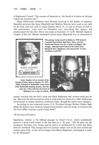 100 CODEX MAGIC A
of Baphomet's beard: "The essence of Satanism is...the beard of wisdom on the goat
within the inverted star."5
Many Hollywood celebrities have become involved in the depths of satanism.
Beautiful actresses like Jayne Mansfield and Marilyn Monroe were used as sex tools
by the elite, and men such as singer Sammy Davis, Jr., as well as dozens of rock 'n'
roll entertainers, were used as Illuminist toys, providing fun, games, and
entertainment for the elite. Davis was made an honorary 11° in Dr. Michael Aquino's
Temple of Set cult. Blonde bombshell actress Jayne Mansfield was so enamored of
This postage stamp issued by Russia in 1938 honored
Comunist theoretician, Karl Marx. Marx, a Jewish
Zionist and Mason, was also a Satan worshipper. His
straggly, unkempt beard honored the beard of the
Illuminati diety, Baphomet, and represented "Cosmic
Intelligence and Will."
Anton Szandor LaVey, founder of the
Church of Satan, died on October 29, 1997.
Oddly, Edmund de Rothschild, senior head
of the Rothschild banking dynasty, died the
same day. LaVey said that the beard of
Baphomet was a sign of wisdom.
satanic worship that she had a pink and black Baphomet idol custom-made just for
her. She wore the idol around her neck at a San Francisco Festival in 1966. Hollywood
involvement in satanic darkness continues today, though the names have changed.
According to one respected source, U.S. President George Herbert Walker Bush
(Bush the Senior) once stunned congressional leaders when he made an entrance into
the Oval Office wearing a goat's head mask!6
The He Goat of Prophecy
Significant, indeed, is the biblical passage in Daniel 8:8-22, which symbolically
pictures a great world leader in the last days as a "he goat." This he goat, say the
scriptures, becomes very strong and his power is symbolized by a horn that arises
from his forehead. This strange and evil creature makes war on the host of God and
stamps upon them. Is this not an image of the Beast, Baphomet, worshipped in secret
by the llluminati?
 