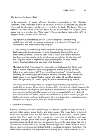 BAPHLES ME! 101
The Baptism of a Satanic Witch
In the ceremonies of pagan religions, baptisms—counterfeits of the Christian
sacrament—were conducted as rites of initiation. Below is the modern-day account
of one such dark baptism, exactly as it is recorded in the book, The Satanic Witch, by
Anton LaVey, head of the Church of Satan. LaVey has declared that the goal of his
unholy church is to usher in a "New Age." (The person being baptized is LaVey's
daughter, Zeena, and the words are hers.)
My baptism was indeed the reversal of a Christian baptism. Instead of being
dunked into a cold bath by a strange, sexless man to be cleansed of "original sin,"
we celebrated man and nature as they really are.
As I sat wearing the red robe my mother made that morning, I toyed with the
Baphomet amulet dangling around my neck. Imperiously, I surveyed the sea of
black-hooded celebrants. It took me a few years to realize that some of them may
have been more fascinated with the naked woman sprawled on the altar than with
me. The gothic strains of a Hammond organ echoed against the black and red
walls...I delighted in being the focal point of all this activity.
My father, the High Priest, raised his ceremonial sword in benediction. I felt a great
sense of warmth and respect. How many people can honestly say they have this
feeling at any point in their life? "I have something they don't," I thought proudly,
in keeping with the indulgent philosophy of Satanism. Since that night I understood
what it means to be a Satanic Witch, a woman who makes full use of her feminine
wiles. Throughout my life I would replay the words intoned during my baptism:
The many footed walkers give you the strength, the power of red fang and claw, all the
madly dancing demons fill you with the lost knowledge of ancient ones. Small sorceress, the
most natural and true magician, your tiny hands have the power to pull the living heavens
down and from its shards build a monument to your own sweet indulgence... And with
these others in the devil's fane, you will so cause the heads of men to reel and spin, you will
fill them with desire. And so we dedicate your life to love, to passion, to indulgence, and to
Satan and the way of darkness, fane. Hail Zeena! Hail Satan!
A Generation Mesmerized
Recently, countless youth have been brought into Satan's kingdom through movies, TV
cartoons, video games, comic books, and other means. The Harry Potter witchcraft
books have initiated many into the darkest elements of hellishness. Occult fantasy
movies (Star Wars, Jedi, etc.) have erased any conception of absolutes and have
increasingly brought youth into satanic philosophies. The end result is an entire
generation mesmerized, all marching in formation through the haze trance-like into a
21st century existence to be ruled over by Illuminati dignitaries. Never before in history
have so many been trained and indoctrinated to the tenets of Satanic Illuminism. The
hidden entity behind the idol Baphomet must be very proud of his newfound slaves.
 