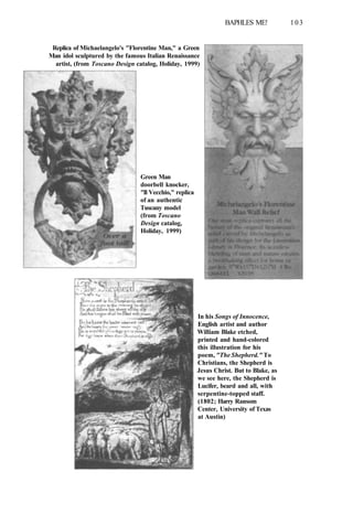 BAPHLES ME! 103
Replica of Michaelangelo's "Florentine Man," a Green
Man idol sculptured by the famous Italian Renaissance
artist, (from Toscano Design catalog, Holiday, 1999)
Green Man
doorbell knocker,
"Il Vecchio," replica
of an authentic
Tuscany model
(from Toscano
Design catalog,
Holiday, 1999)
In his Songs of Innocence,
English artist and author
William Blake etched,
printed and hand-colored
this illustration for his
poem, "The Shepherd." To
Christians, the Shepherd is
Jesus Christ. But to Blake, as
we see here, the Shepherd is
Lucifer, beard and all, with
serpentine-topped staff.
(1802; Harry Ransom
Center, University of Texas
at Austin)
 