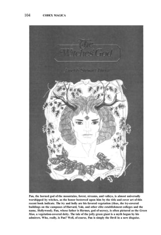 104 CODEX MAGICA
Pan, the horned god of the mountains, forest, streams, and valleys, is almost universally
worshipped by witches, as the honor bestowed upon him by the title and cover art of this
recent book indicate. The ivy and holly are his favored vegetation (thus, the ivy-covered
buildings on the campuses of Harvard, Yale, and other elite establishment colleges and the
name, Hollywood). Pan, whose father is Hermes, god of secrecy, is often pictured as the Green
Man, a vegetation-covered deity. The tale of the jolly green giant is a myth begun by his
admirers. Who, really, is Pan? Well, of course, Pan is simply the Devil in a new disguise.
 