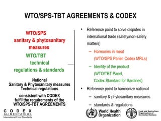 C O D E X
A L I M E N T A R I U S
International Food Standards
WTO/SPS-TBT AGREEMENTS & CODEX
WTO/SPS
sanitary & phytosanitary
measures
WTO/TBT
technical
regulations & standards
• Reference point to solve disputes in
international trade (safety/non-safety
matters)
– Hormones in meat
(WTO/SPS Panel, Codex MRLs)
– Identity of the product
(WTO/TBT Panel,
Codex Standard for Sardines)
• Reference point to harmonize national
– sanitary & phytosanitary measures
– standards & regulations
National
Sanitary & Phytosanitary measures
Technical regulations
consistent with CODEX
fulfil the requirements of the
WTO/SPS-TBT AGREEMENTS
 