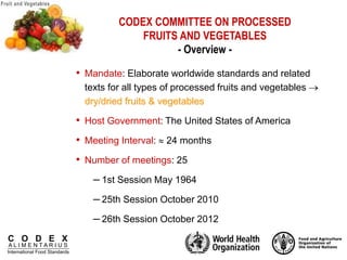 C O D E X
A L I M E N T A R I U S
International Food Standards
CODEX COMMITTEE ON PROCESSED
FRUITS AND VEGETABLES
- Overview -
• Mandate: Elaborate worldwide standards and related
texts for all types of processed fruits and vegetables 
dry/dried fruits & vegetables
• Host Government: The United States of America
• Meeting Interval:  24 months
• Number of meetings: 25
– 1st Session May 1964
– 25th Session October 2010
– 26th Session October 2012
 