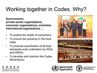C O D E X
A L I M E N T A R I U S
International Food Standards
Working together in Codex. Why?
• To protect the health of consumers
• To ensure fair practices in the food
trade
• To promote coordination of all food
standards work undertaken by IGOs
and INGOs
• To develop and maintain the Codex
Alimentarius
Governments,
private sector organizations,
consumer organizations, scientists,
international organizations …
 