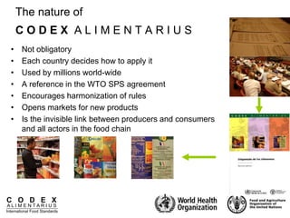 C O D E X
A L I M E N T A R I U S
International Food Standards
The nature of
C O D E X A L I M E N T A R I U S
• Not obligatory
• Each country decides how to apply it
• Used by millions world-wide
• A reference in the WTO SPS agreement
• Encourages harmonization of rules
• Opens markets for new products
• Is the invisible link between producers and consumers
and all actors in the food chain
 
