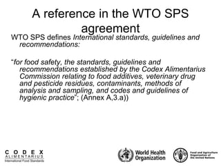 C O D E X
A L I M E N T A R I U S
International Food Standards
A reference in the WTO SPS
agreement
WTO SPS defines International standards, guidelines and
recommendations:
“for food safety, the standards, guidelines and
recommendations established by the Codex Alimentarius
Commission relating to food additives, veterinary drug
and pesticide residues, contaminants, methods of
analysis and sampling, and codes and guidelines of
hygienic practice”; (Annex A,3.a))
 
