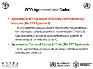 C O D E X
A L I M E N T A R I U S
International Food Standards
WTO Agreement and Codex
• Agreement on the Application of Sanitary and Phytosanitary
Measures (The SPS Agreement)
 The SPS Agreement calls on countries to harmonize their national standards
with “international standards, guidelines or recommendations ”(Article 3.1).
 Codex Standards are defined as “international standards, guidelines or
recommendations” for food safety (Annex A).
• Agreement on Technical Barriers to Trade (The TBT Agreement)
 The TBT Agreement calls on countries to use relevant international standards
when they exist (Article 2.4).
 