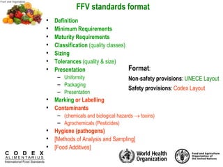 C O D E X
A L I M E N T A R I U S
International Food Standards
FFV standards format
• Definition
• Minimum Requirements
• Maturity Requirements
• Classification (quality classes)
• Sizing
• Tolerances (quality & size)
• Presentation
– Uniformity
– Packaging
– Presentation
• Marking or Labelling
• Contaminants
– (chemicals and biological hazards  toxins)
– Agrochemicals (Pesticides)
• Hygiene (pathogens)
• [Methods of Analysis and Sampling]
• [Food Additives]
Format:
Non-safety provisions: UNECE Layout
Safety provisions: Codex Layout
 