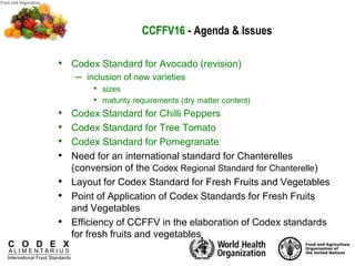 C O D E X
A L I M E N T A R I U S
International Food Standards
CCFFV16 - Agenda & Issues
• Codex Standard for Avocado (revision)
– inclusion of new varieties
• sizes
• maturity requirements (dry matter content)
• Codex Standard for Chilli Peppers
• Codex Standard for Tree Tomato
• Codex Standard for Pomegranate
• Need for an international standard for Chanterelles
(conversion of the Codex Regional Standard for Chanterelle)
• Layout for Codex Standard for Fresh Fruits and Vegetables
• Point of Application of Codex Standards for Fresh Fruits
and Vegetables
• Efficiency of CCFFV in the elaboration of Codex standards
for fresh fruits and vegetables
 