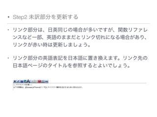 • Step2 未訳部分を更新する
• リンク部分は、日英同じの場合が多いですが、関数リファレ
ンスなど一部、英語のままだとリンク切れになる場合があり、
リンクが赤い時は更新しましょう。
• リンク部分の英語表記を日本語に置き換えます。リンク先の
日本語ページのタイトルを参照するとよいでしょう。
 