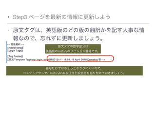 • Step3 ページを最新の情報に更新しよう
• 原文タグは、英語版のどの版の翻訳かを記す大事な情
報なので、忘れずに更新しましょう。
原文タグの数字部分は
英語版のHistoryのリビジョン番号です。
番号だけではちょっとわかりにくいので、
コメントアウトで、Historyにある日付と訳部分を貼り付けておきましょう。
 