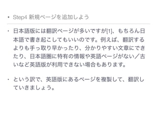 • Step4 新規ページを追加しよう
• 日本語版には翻訳ページが多いですが[1]、もちろん日
本語で書き起こしてもいいのです。例えば、翻訳する
よりも手っ取り早かったり、分かりやすい文章にでき
たり、日本語圏に特有の情報や英語ページがない／古
いなど英語版が利用できない場合もあります。
• という訳で、英語版にあるページを複製して、翻訳し
ていきましょう。
 