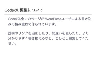Codexの編集について
• Codexは全てのページが WordPressユーザによる書き込
みの積み重ねで作られています。
• 説明やリンクを追加したり、間違いを直したり、より
分かりやすく書き換えるなど、どしどし編集してくだ
さい。
 