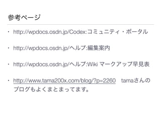 参考ページ
• http://wpdocs.osdn.jp/Codex:コミュニティ・ポータル
• http://wpdocs.osdn.jp/ヘルプ:編集案内
• http://wpdocs.osdn.jp/ヘルプ:Wiki マークアップ早見表
• http://www.tama200x.com/blog/?p=2260 tamaさんの
ブログもよくまとまってます。
 