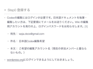 • Step0 登録する
• Codexの編集にはログインが必要です。日本語ドキュメントを執筆・
編集したい方は、下記要領にてメールをお送りください。Wiki の編集
用アカウントを発行の上、ログインパスワードをお知らせします。[1]
• 宛先： wpja.docs@gmail.com
• 件名： 日本語Codex編集希望
• 本文： ご希望の編集アカウント名（現在の参加メンバーと重なら
ないもの。）
• wordpress.orgにログインできるようにしておきましょう。
 