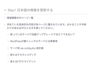 • Step1 日本語の情報を更新する
• 情報募集中のページ一覧  
• 求めている具体的な内容が各ページに書かれています。分かることや手掛
かりがあればぜひとも手を貸してください。
• 使っているサーバで自動アップグレードできた？できない？
• WordPressが動くレンタルサーバと注意事項
• サーバ別 wp-conﬁg.php 設定値
• 使えるテキストエディタ
• 使えるFTPクライアント
 