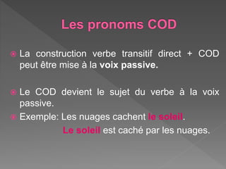  La construction verbe transitif direct + COD
peut être mise à la voix passive.
Le COD devient le sujet du verbe à la voix
passive.
Exemple: Les nuages cachent le soleil.
Le soleil est caché par les nuages.
