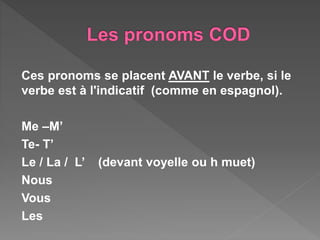 Ces pronoms se placent AVANT le verbe, si le
verbe est à l'indicatif (comme en espagnol).
Me –M’
Te- T’
Le / La / L’ (devant voyelle ou h muet)
Nous
Vous
Les