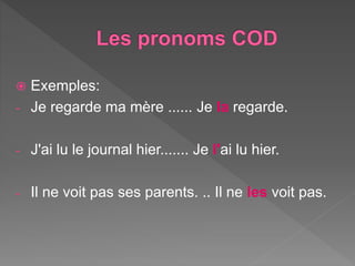  Exemples:
- Je regarde ma mère ...... Je la regarde.
- J'ai lu le journal hier....... Je l'ai lu hier.
- Il ne voit pas ses parents. .. Il ne les voit pas.