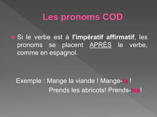  Si le verbe est à l'impératif affirmatif, les
pronoms se placent APRÈS le verbe,
comme en espagnol.
Exemple : Mange la viande ! Mange-la !
Prends les abricots! Prends-les!