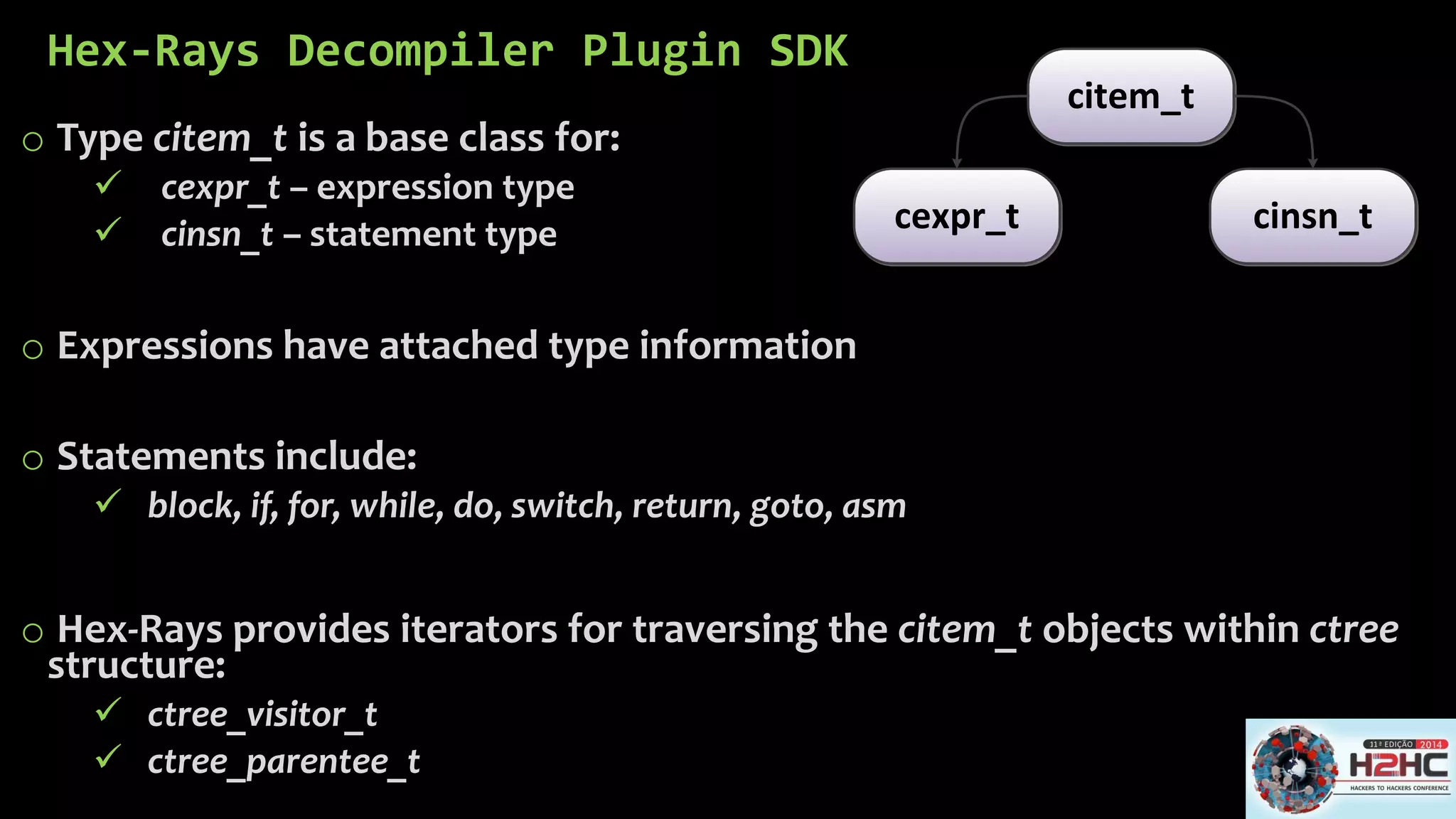 Hex-Rays DecompilerPlugin SDK 
oType citem_tis a base class for: 
cexpr_t–expression type 
cinsn_t–statement type 
oExpressions have attached type information 
oStatements include: 
block, if, for, while, do, switch, return, goto, asm 
oHex-Rays provides iterators for traversing the citem_tobjects within ctreestructure: 
ctree_visitor_t 
ctree_parentee_t 
citem_tcexpr_tcinsn_t  